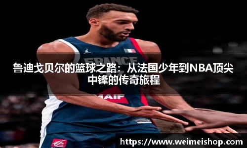 鲁迪戈贝尔的篮球之路：从法国少年到NBA顶尖中锋的传奇旅程